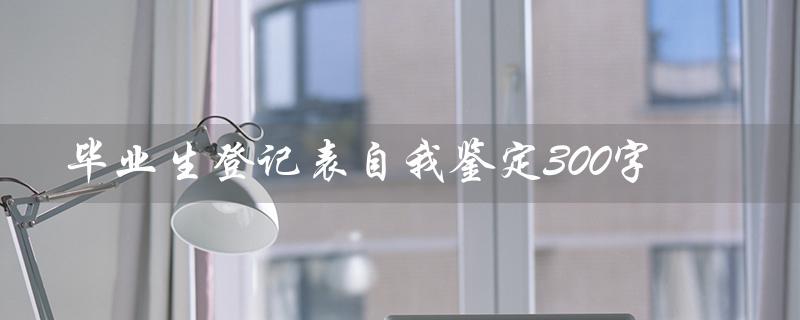 毕业生登记表自我鉴定300字（中专毕业生自我鉴定）