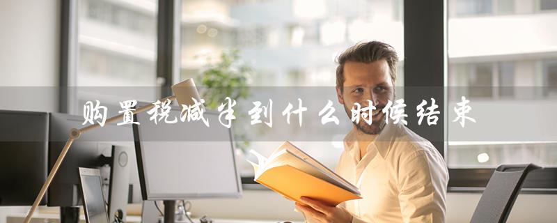 购置税减半到什么时候结束(2023车购税减半何时结束)