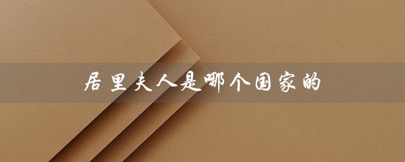 居里夫人是哪个国家的——波兰出生的法国物理学家