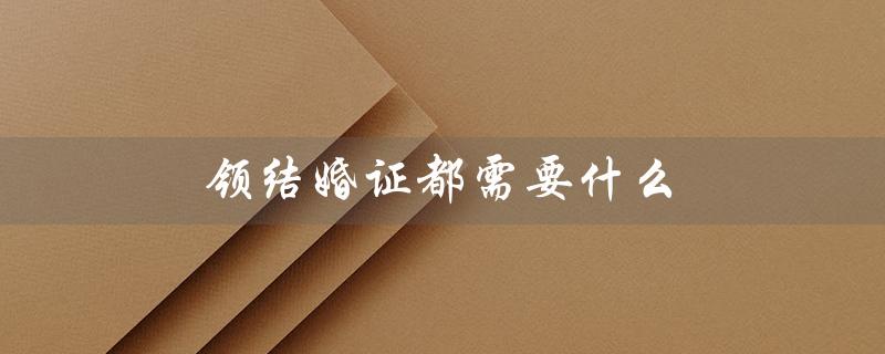 领结婚证都需要什么（领结婚证需准备啥）