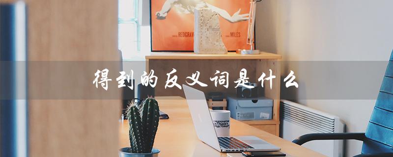 得到的反义词是什么（什么是得到的反义词是什么的标题）
