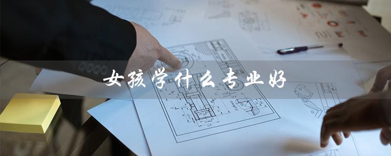 女孩学什么专业好（女孩就业优势专业是什么）