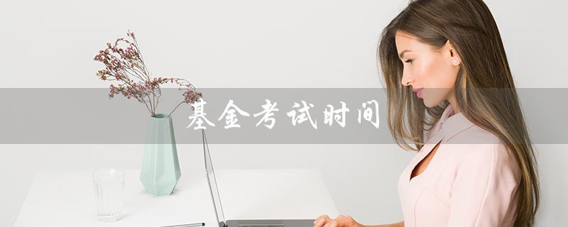 基金考试时间（基金考试时间和报名时间是什么）