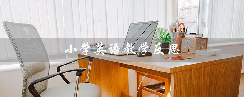 小学英语教学反思(小学英语教学反思50篇——如何提高英语教学效果)