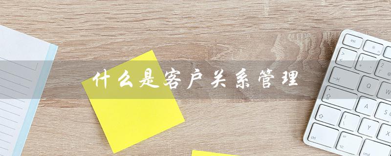 什么是客户关系管理（客户关系管理的理念基石和雏形是什么）