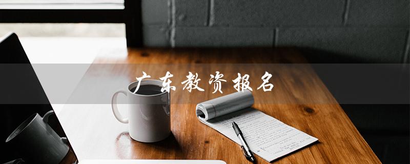 广东教资报名（广东教资报名及考试时间是什么）