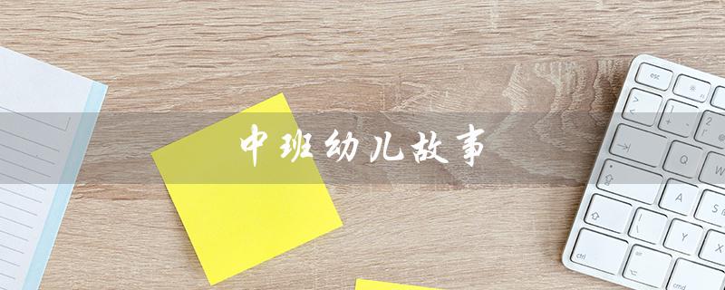 中班幼儿故事（中班幼儿的短篇故事有哪些）