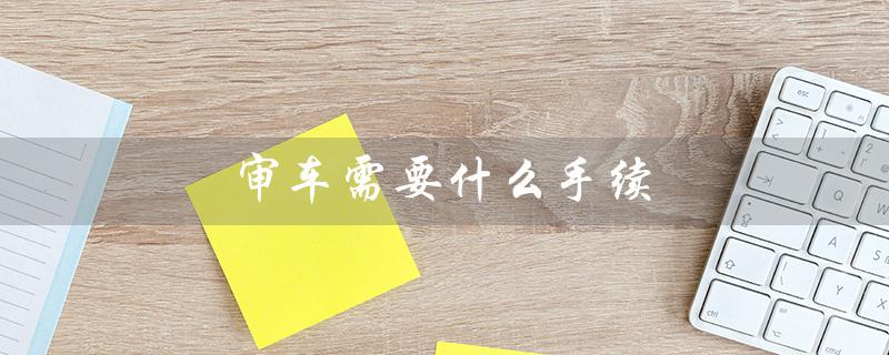 审车需要什么手续(2023年审车手续是什么)