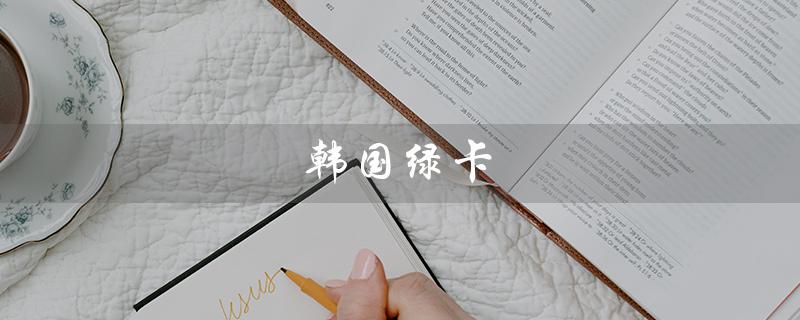 韩国绿卡(韩国绿卡条件是什么)