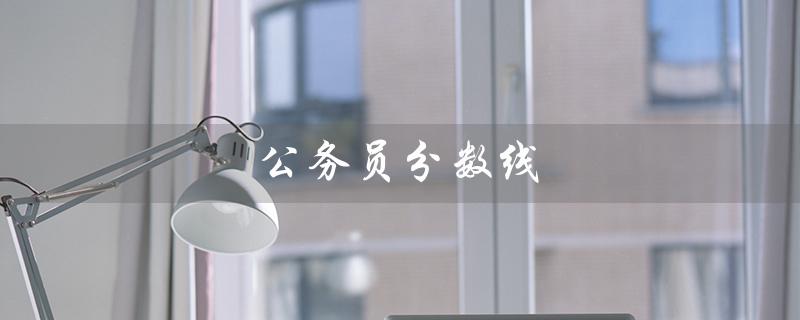 公务员分数线（公务员分数线是多少）