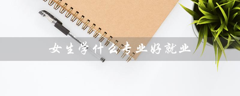 女生学什么专业好就业（女生学哪专业好就业工资高）