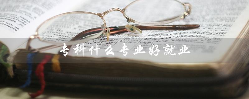 专科什么专业好就业（女生就业，哪些专科专业好）